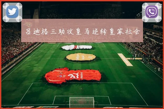 吕迪格三助攻皇马逆转皇家社会