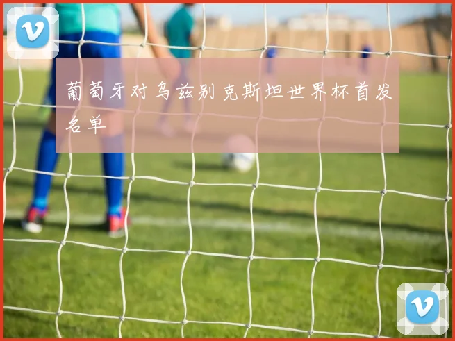 葡萄牙对乌兹别克斯坦世界杯首发名单