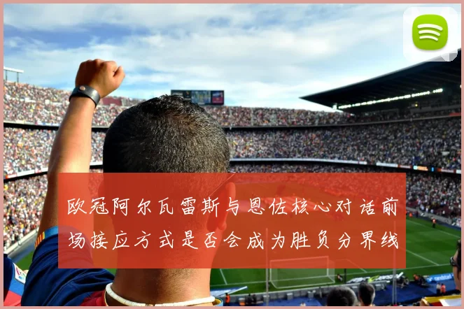 欧冠阿尔瓦雷斯与恩佐核心对话前场接应方式是否会成为胜负分界线