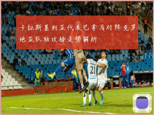 卡拉斯基利亚代表巴拿马对阵克罗地亚队助攻榜走势解析