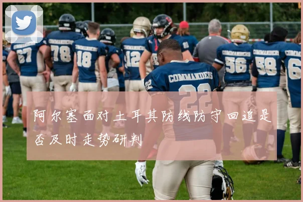 阿尔塞面对土耳其防线防守回追是否及时走势研判