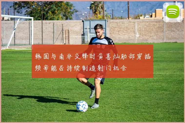 韩国与南非交锋时黄喜灿肋部穿插频率能否持续制造射门机会