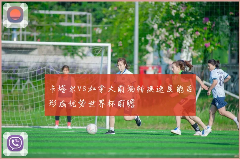 卡塔尔vs加拿大前场转换速度能否形成优势世界杯前瞻